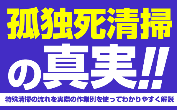 孤独死清掃の真実!特殊清掃の流れを実際の作業例を使ってわかりやすく解説